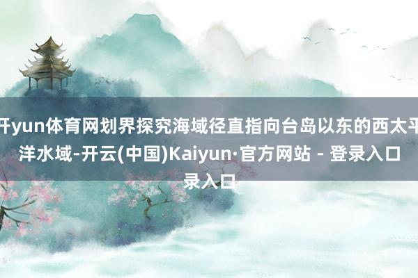 开yun体育网划界探究海域径直指向台岛以东的西太平洋水域-开云(中国)Kaiyun·官方网站 - 登录入口