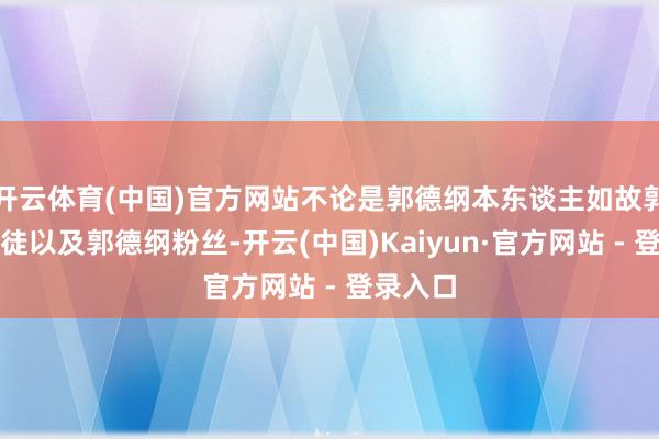 开云体育(中国)官方网站不论是郭德纲本东谈主如故郭德纲门徒以及郭德纲粉丝-开云(中国)Kaiyun·官方网站 - 登录入口