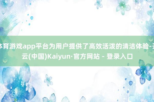 体育游戏app平台为用户提供了高效活泼的清洁体验-开云(中国)Kaiyun·官方网站 - 登录入口