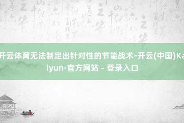 开云体育无法制定出针对性的节能战术-开云(中国)Kaiyun·官方网站 - 登录入口