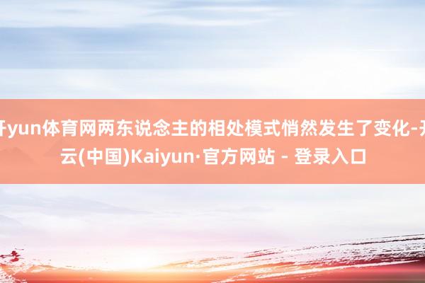 开yun体育网两东说念主的相处模式悄然发生了变化-开云(中国)Kaiyun·官方网站 - 登录入口