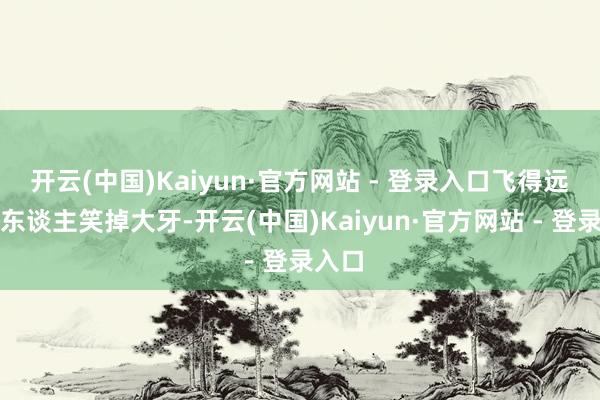 开云(中国)Kaiyun·官方网站 - 登录入口飞得远得让东谈主笑掉大牙-开云(中国)Kaiyun·官方网站 - 登录入口