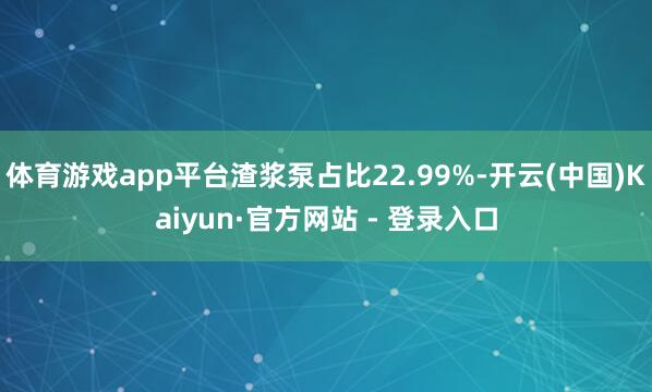 体育游戏app平台渣浆泵占比22.99%-开云(中国)Kaiyun·官方网站 - 登录入口