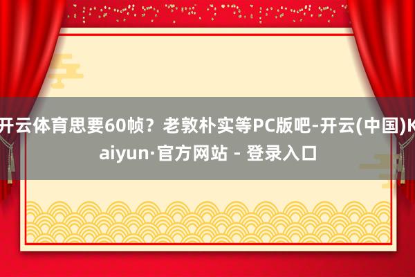 开云体育思要60帧？老敦朴实等PC版吧-开云(中国)Kaiyun·官方网站 - 登录入口