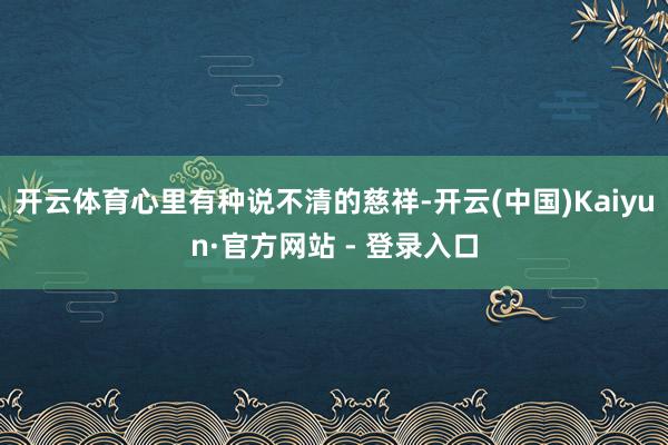 开云体育心里有种说不清的慈祥-开云(中国)Kaiyun·官方网站 - 登录入口