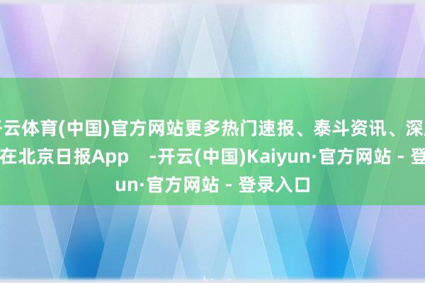 开云体育(中国)官方网站更多热门速报、泰斗资讯、深度分析尽在北京日报App    -开云(中国)Kaiyun·官方网站 - 登录入口