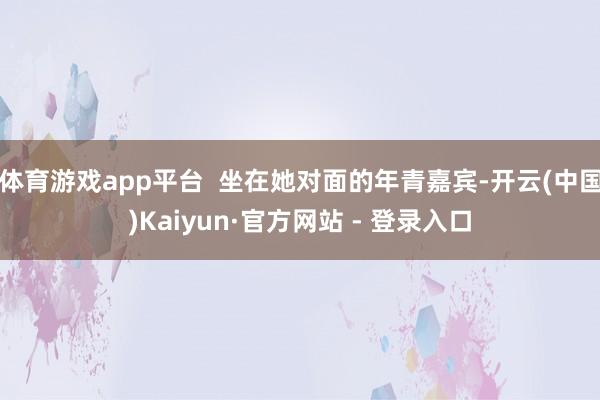 体育游戏app平台  坐在她对面的年青嘉宾-开云(中国)Kaiyun·官方网站 - 登录入口