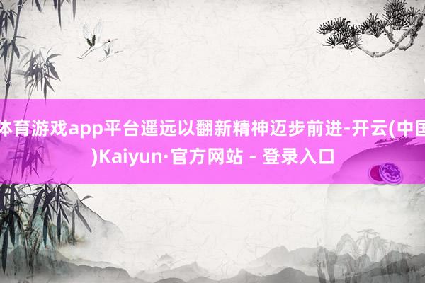 体育游戏app平台遥远以翻新精神迈步前进-开云(中国)Kaiyun·官方网站 - 登录入口