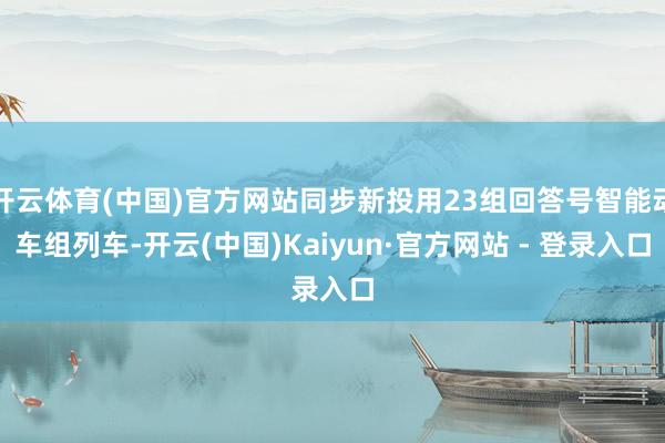 开云体育(中国)官方网站同步新投用23组回答号智能动车组列车-开云(中国)Kaiyun·官方网站 - 登录入口