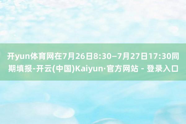 开yun体育网在7月26日8:30—7月27日17:30同期填报-开云(中国)Kaiyun·官方网站 - 登录入口