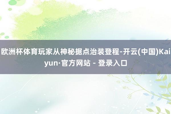 欧洲杯体育玩家从神秘据点治装登程-开云(中国)Kaiyun·官方网站 - 登录入口