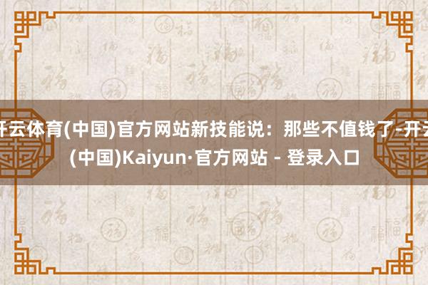 开云体育(中国)官方网站新技能说：那些不值钱了-开云(中国)Kaiyun·官方网站 - 登录入口