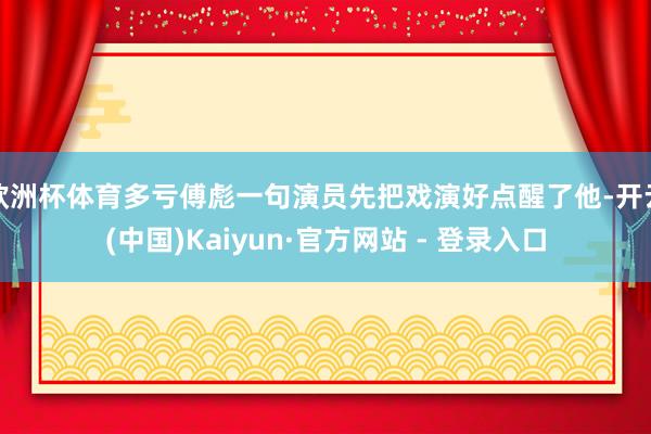欧洲杯体育多亏傅彪一句演员先把戏演好点醒了他-开云(中国)Kaiyun·官方网站 - 登录入口