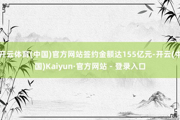 开云体育(中国)官方网站签约金额达155亿元-开云(中国)Kaiyun·官方网站 - 登录入口