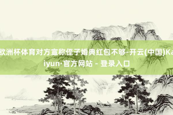 欧洲杯体育对方宣称侄子婚典红包不够-开云(中国)Kaiyun·官方网站 - 登录入口