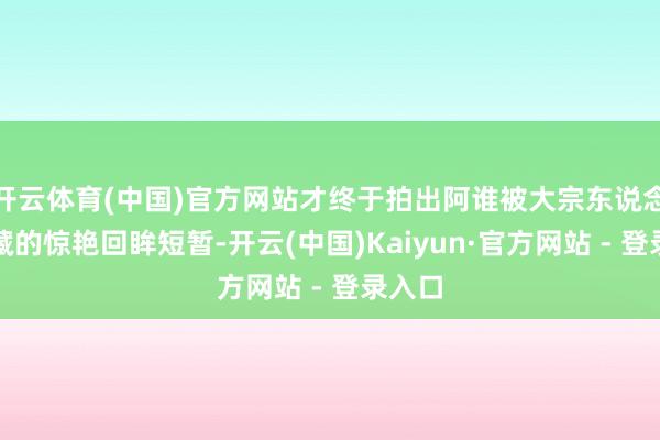 开云体育(中国)官方网站才终于拍出阿谁被大宗东说念主保藏的惊艳回眸短暂-开云(中国)Kaiyun·官方网站 - 登录入口