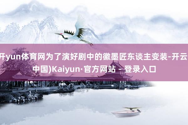 开yun体育网为了演好剧中的徽墨匠东谈主变装-开云(中国)Kaiyun·官方网站 - 登录入口