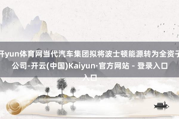 开yun体育网当代汽车集团拟将波士顿能源转为全资子公司-开云(中国)Kaiyun·官方网站 - 登录入口