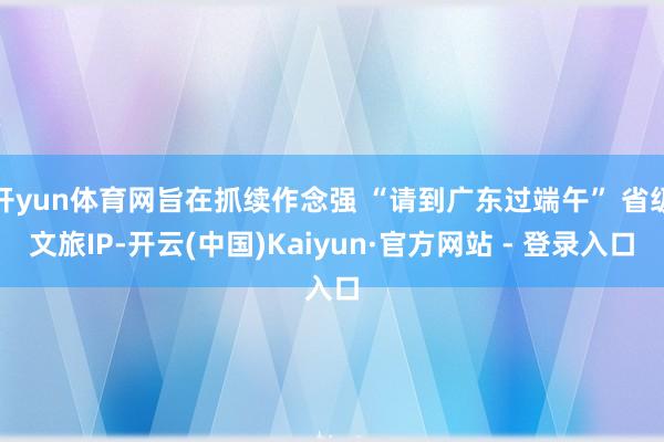 开yun体育网旨在抓续作念强 “请到广东过端午” 省级文旅IP-开云(中国)Kaiyun·官方网站 - 登录入口