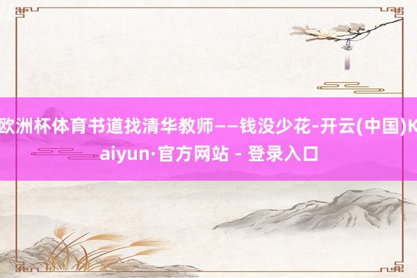 欧洲杯体育书道找清华教师——钱没少花-开云(中国)Kaiyun·官方网站 - 登录入口