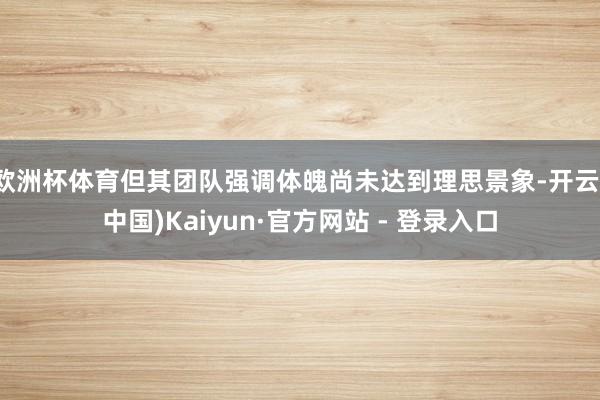 欧洲杯体育但其团队强调体魄尚未达到理思景象-开云(中国)Kaiyun·官方网站 - 登录入口