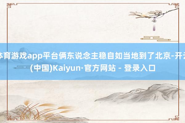 体育游戏app平台俩东说念主稳自如当地到了北京-开云(中国)Kaiyun·官方网站 - 登录入口