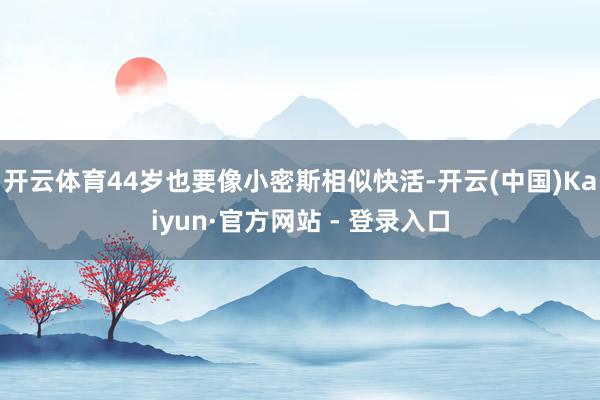 开云体育44岁也要像小密斯相似快活-开云(中国)Kaiyun·官方网站 - 登录入口