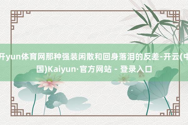 开yun体育网那种强装闲散和回身落泪的反差-开云(中国)Kaiyun·官方网站 - 登录入口