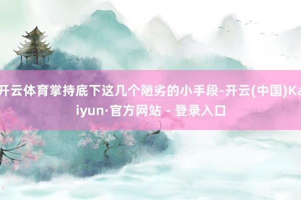 开云体育掌持底下这几个陋劣的小手段-开云(中国)Kaiyun·官方网站 - 登录入口