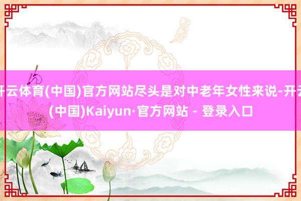 开云体育(中国)官方网站尽头是对中老年女性来说-开云(中国)Kaiyun·官方网站 - 登录入口
