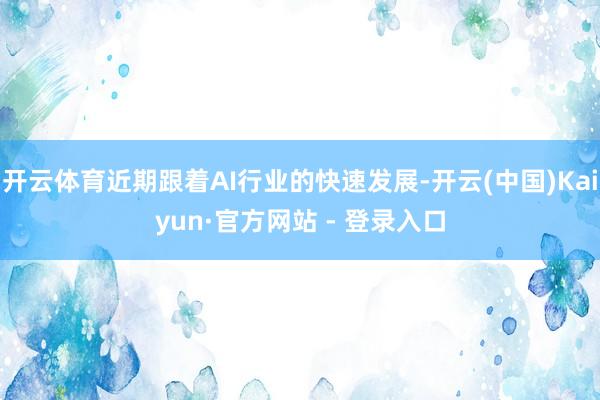 开云体育近期跟着AI行业的快速发展-开云(中国)Kaiyun·官方网站 - 登录入口