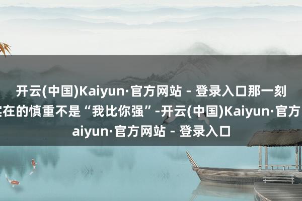 开云(中国)Kaiyun·官方网站 - 登录入口那一刻他一霎懂了：实在的慎重不是“我比你强”-开云(中国)Kaiyun·官方网站 - 登录入口
