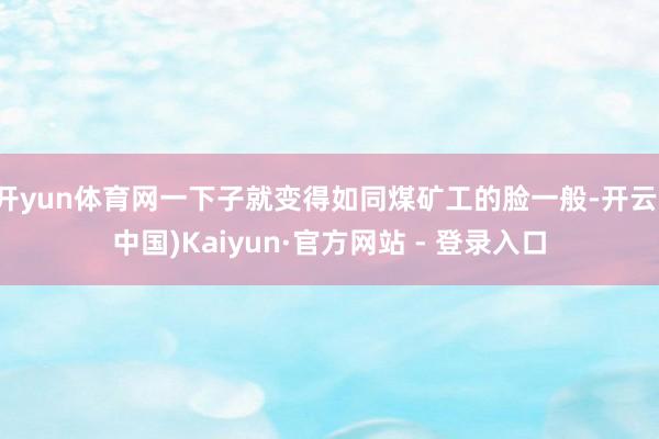 开yun体育网一下子就变得如同煤矿工的脸一般-开云(中国)Kaiyun·官方网站 - 登录入口