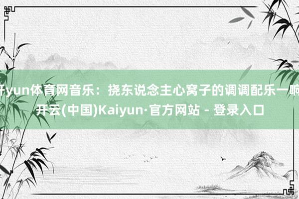 开yun体育网音乐：挠东说念主心窝子的调调配乐一响-开云(中国)Kaiyun·官方网站 - 登录入口