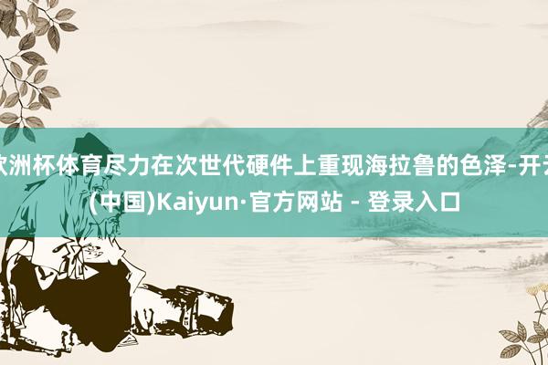 欧洲杯体育尽力在次世代硬件上重现海拉鲁的色泽-开云(中国)Kaiyun·官方网站 - 登录入口