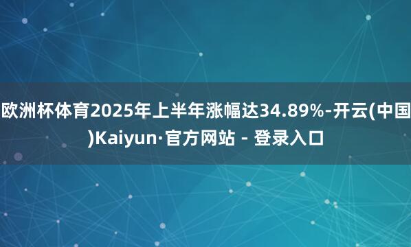 欧洲杯体育2025年上半年涨幅达34.89%-开云(中国)Kaiyun·官方网站 - 登录入口