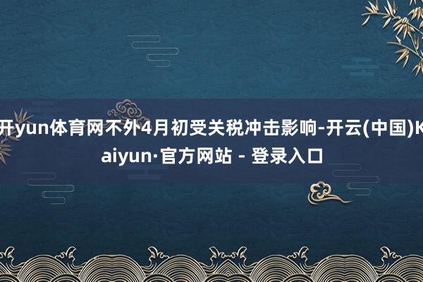 开yun体育网不外4月初受关税冲击影响-开云(中国)Kaiyun·官方网站 - 登录入口