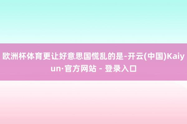 欧洲杯体育更让好意思国慌乱的是-开云(中国)Kaiyun·官方网站 - 登录入口