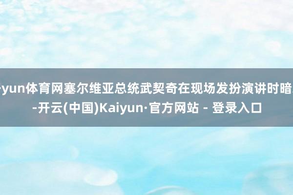 开yun体育网塞尔维亚总统武契奇在现场发扮演讲时暗示-开云(中国)Kaiyun·官方网站 - 登录入口