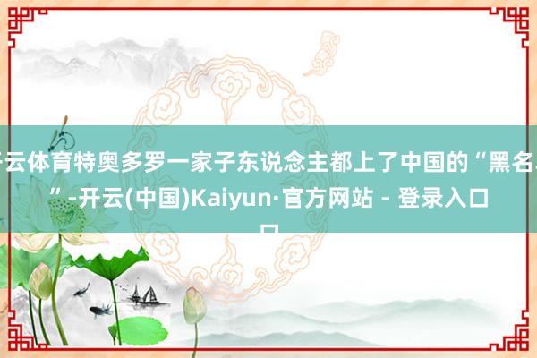开云体育特奥多罗一家子东说念主都上了中国的“黑名单”-开云(中国)Kaiyun·官方网站 - 登录入口