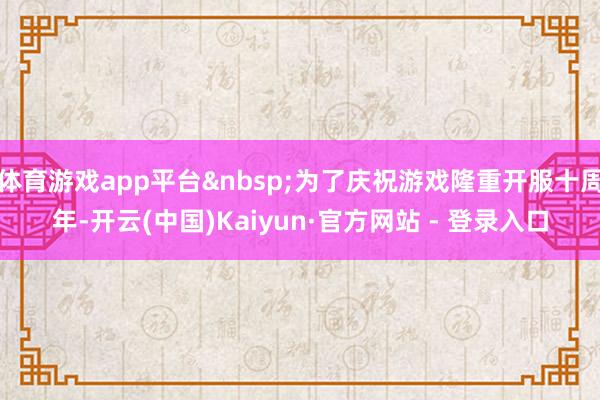 体育游戏app平台&nbsp;为了庆祝游戏隆重开服十周年-开云(中国)Kaiyun·官方网站 - 登录入口