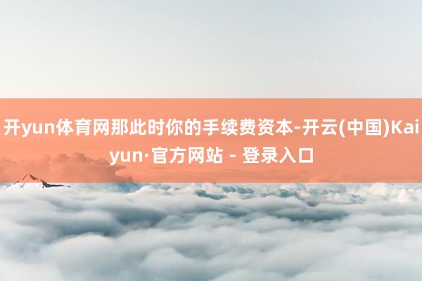 开yun体育网那此时你的手续费资本-开云(中国)Kaiyun·官方网站 - 登录入口