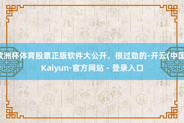 欧洲杯体育股票正版软件大公开，很过劲的-开云(中国)Kaiyun·官方网站 - 登录入口
