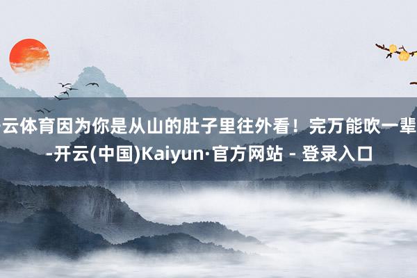 开云体育因为你是从山的肚子里往外看!完万能吹一辈子-开云(中国)Kaiyun·官方网站 - 登录入口