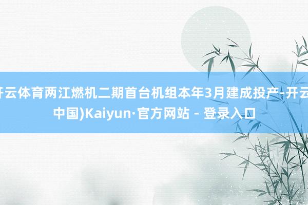 开云体育两江燃机二期首台机组本年3月建成投产-开云(中国)Kaiyun·官方网站 - 登录入口