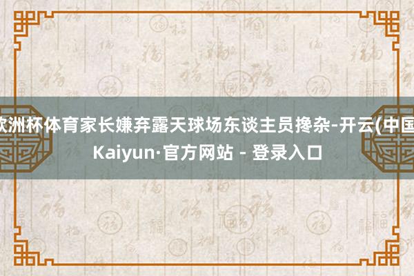 欧洲杯体育家长嫌弃露天球场东谈主员搀杂-开云(中国)Kaiyun·官方网站 - 登录入口