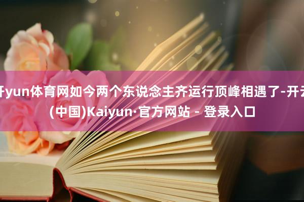 开yun体育网如今两个东说念主齐运行顶峰相遇了-开云(中国)Kaiyun·官方网站 - 登录入口