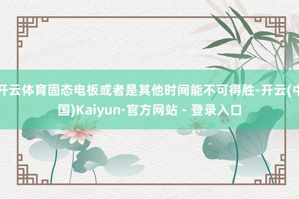 开云体育固态电板或者是其他时间能不可得胜-开云(中国)Kaiyun·官方网站 - 登录入口