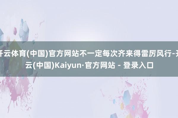 开云体育(中国)官方网站不一定每次齐来得雷厉风行-开云(中国)Kaiyun·官方网站 - 登录入口