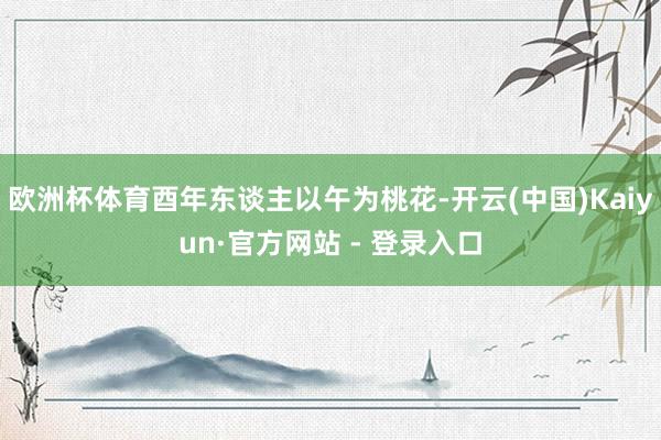 欧洲杯体育酉年东谈主以午为桃花-开云(中国)Kaiyun·官方网站 - 登录入口